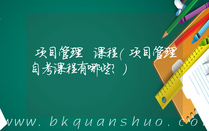 项目管理 课程(项目管理自考课程有哪些？)